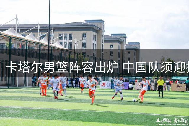 卡塔尔男篮阵容出炉 中国队须迎挑战