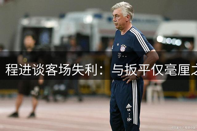 程进谈客场失利：与扳平仅毫厘之差 国安主场难以攻陷